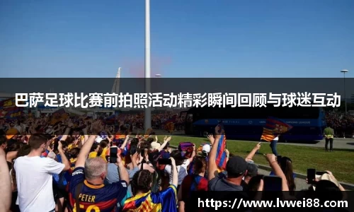 巴萨足球比赛前拍照活动精彩瞬间回顾与球迷互动