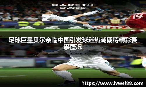 足球巨星贝尔亲临中国引发球迷热潮期待精彩赛事盛况